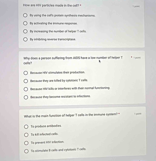 How are HIV particles made in the cell? * 1 point
By using the cell's protein synthesis mechanisms.
By activating the immune response.
By increasing the number of helper T cells.
By inhibiting reverse transcriptase.
Why does a person suffering from AIDS have a low number of helper T 1 point
cells?
Because HIV stimulates their production.
Because they are killed by cytotoxic T cells.
Because HIV kills or interferes with their normal functioning.
Because they become resistant to infections.
What is the main function of helper T cells in the immune system? * 1 point
To produce antibodies.
To kill infected cells.
To prevent HIV infection.
To stimulate B cells and cytotoxic T cells.