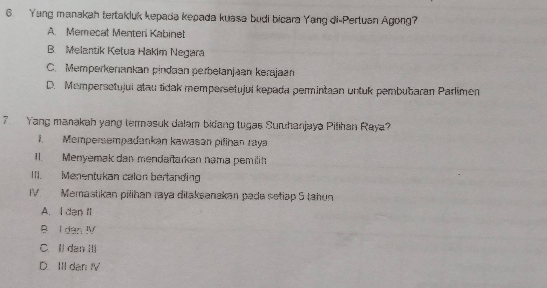 Yang manakah tertakluk kepada kepada kuasa budi bicara Yang di-Pertuan Agong?
A. Memecat Menteri Kabinet
B. Melantik Ketua Hakim Negara
C. Memperkenankan pindaan perbetanjaan kerajaan
D. Mempersetujui atau tidak mempersetujul kepada permintaan untuk pembubaran Parlimen
7. Yang manakah yang termasuk dalam bidang tugas Suruhanjaya Pilihan Raya?
1. Mempersempadankan kawasan pilinan raya
II. Menyemak dan mendaïtarkan nama pemilih
III. Menentukan calon bertanding
IV. Memastıkan pilihan raya dilaksanakan pada setiap 5 tahun
A. I dan II
B. I dan IV
C. Il dan ⅢIi
D. III dan IV