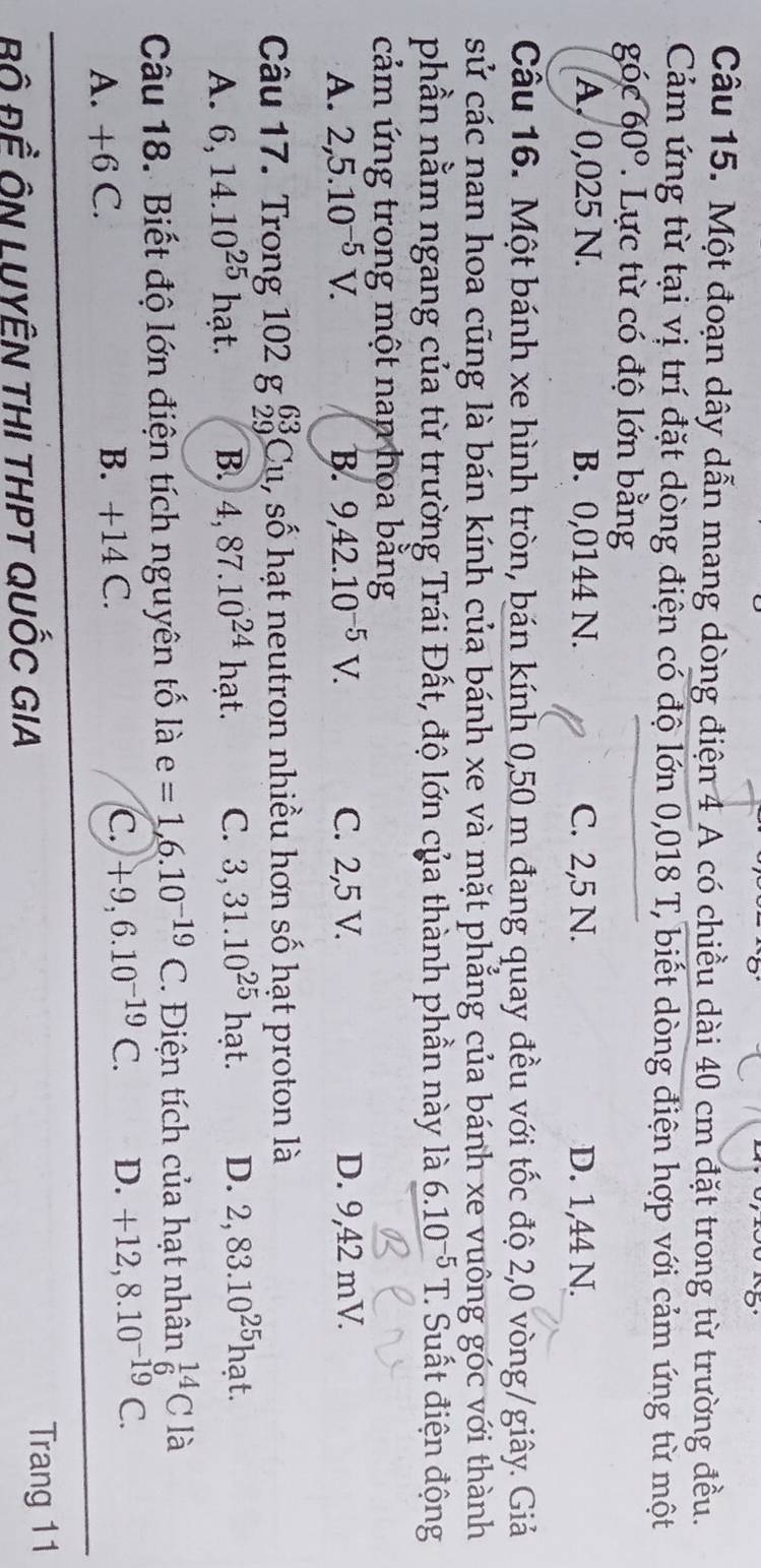 Một đoạn dây dẫn mang dòng điện 4 A có chiều dài 40 cm đặt trong từ trường đều.
Cảm ứng từ tại vị trí đặt dòng điện có độ lớn 0,018 T, biết dòng điện hợp với cảm ứng từ một
gó c60°. Lực từ có độ lớn bằng
A. 0,025 N. B. 0,0144 N. C. 2,5 N. D. 1,44 N.
Cầu 16. Một bánh xe hình tròn, bán kính 0,50 m đang quay đều với tốc độ 2,0 vòng/giây. Giả
sử các nan hoa cũng là bán kính của bánh xe và mặt phẳng của bánh xe vuông góc với thành
phần nằm ngang của từ trường Trái Đất, độ lớn của thành phần này là 6.10^(-5)T : Suất điện động
cảm ứng trong một nan hoa bằng
A. 2, 5.10^(-5)V. B. 9, 42.10^(-5)V. C. 2,5 V. D. 9,42 mV.
Câu 17. Trong 102 g _(29)^(63)Cu l, số hạt neutron nhiều hơn số hạt proton là
A. 6,14.10^(25)hat. B. 4,87.10^(24) hạt. C. 3,31.10^(25)hat. D. 2,83.10^(25)hat. 
Câu 18. Biết độ lớn điện tích nguyên tố là e=1,6.10^(-19)C. Điện tích của hạt nhân _6^((14)C là
A. +6 C.
B. +14C.
C. +9, 6.10^-19)C. D. +12, 8.10^(-19)C. 
BÔ ĐÊ ÔN LUYÊN THI THPT QUỐC GIA
Trang 11