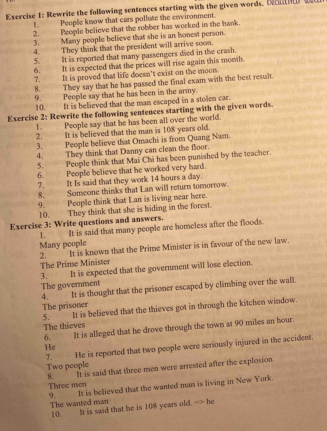 Rewrite the following sentences starting with the given words. beouthar we 
1. People know that cars pollute the environment. 
2. People believe that the robber has worked in the bank. 
3. Many people believe that she is an honest person. 
4. They think that the president will arrive soon. 
5. It is reported that many passengers died in the crash. 
6. It is expected that the prices will rise again this month. 
7. It is proved that life doesn’t exist on the moon. 
8. They say that he has passed the final exam with the best result. 
9. People say that he has been in the army. 
10. It is believed that the man escaped in a stolen car. 
Exercise 2: Rewrite the following sentences starting with the given words. 
1. People say that he has been all over the world. 
2. It is believed that the man is 108 years old. 
3. People believe that Omachi is from Quang Nam. 
4. They think that Danny can clean the floor. 
5. People think that Mai Chi has been punished by the teacher. 
6. People believe that he worked very hard. 
7. It Is said that they work 14 hours a day. 
8. Someone thinks that Lan will return tomorrow. 
9. People think that Lan is living near here. 
10. They think that she is hiding in the forest. 
Exercise 3: Write questions and answers. 
1. It is said that many people are homeless after the floods. 
Many people 
2. It is known that the Prime Minister is in favour of the new law. 
The Prime Minister 
3. It is expected that the government will lose election. 

The government 
4. It is thought that the prisoner escaped by climbing over the wall. 
The prisoner 
5. It is believed that the thieves got in through the kitchen window. 
The thieves 
6. It is alleged that he drove through the town at 90 miles an hour. 
He 
7. He is reported that two people were seriously injured in the accident. 
Two people 
8. It is said that three men were arrested after the explosion. 
Three men 
9. It is believed that the wanted man is living in New York. 
The wanted man 
10. lt is said that he is 108 years old. => he