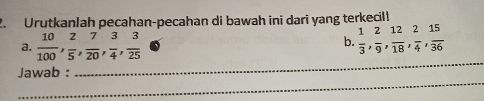 Urutkanlah pecahan-pecahan di bawah ini dari yang terkecil! 
a.  10/100 ,  2/5 ,  7/20 ,  3/4 ,  3/25 
b.  1/3 ,  2/9 ,  12/18 ,  2/4 ,  15/36 
_ 
Jawab : 
_