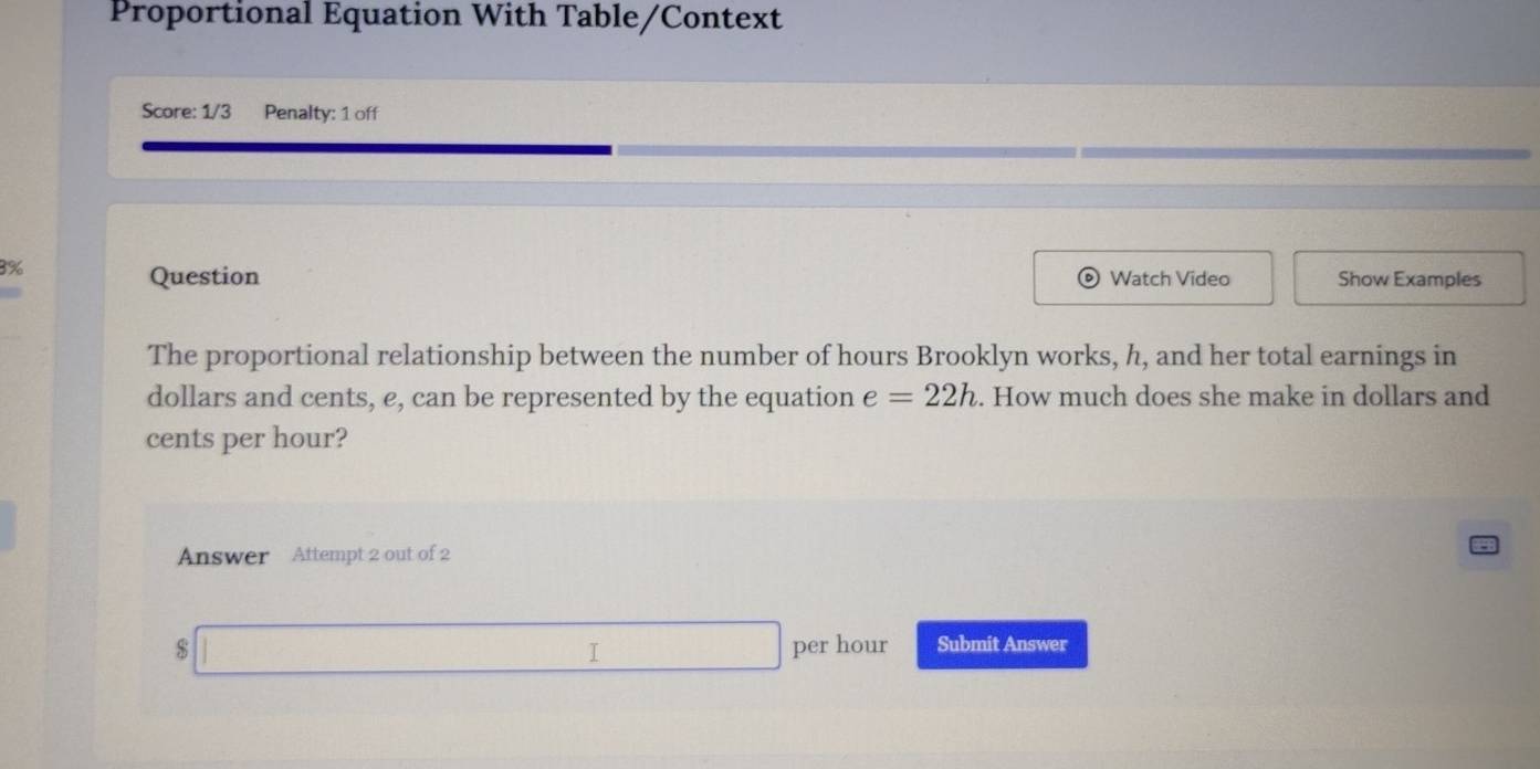 Proportional Equation With Table/Context 
Score: 1/3 Penalty: 1 off 
3% Show Examples 
Question Watch Video 
The proportional relationship between the number of hours Brooklyn works, h, and her total earnings in 
dollars and cents, e, can be represented by the equation e=22h. How much does she make in dollars and
cents per hour? 
Answer Attempt 2 out of 2
$ per hour Submit Answer 
I