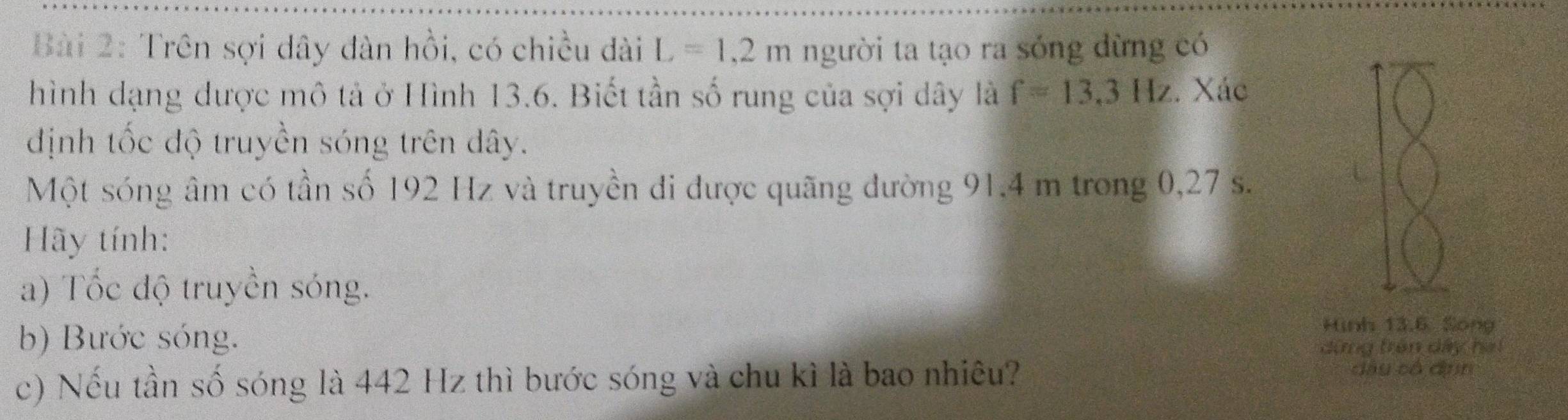 Trên sợi dây đàn hồi, có chiều dài L=1,2m người ta tạo ra sóng dừng có 
hình dạng được mô tả ở Hình 13.6. Biết tần số rung của sợi dây là f=13,3Hz. Xác 
định tốc độ truyền sóng trên dây. 
Một sóng âm có tần số 192 Hz và truyền đi được quãng đường 91.4 m trong 0,27 s. 
Hãy tính: 
a) Tốc độ truyền sóng. 
b) Bước sóng. 
Hình 13.6 Song 
dứng trên dây ha 
c) Nếu tần số sóng là 442 Hz thì bước sóng và chu kì là bao nhiêu?
dầy có dnn