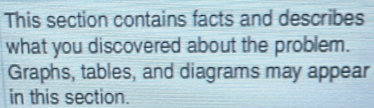 This section contains facts and describes 
what you discovered about the problem. 
Graphs, tables, and diagrams may appear 
in this section.