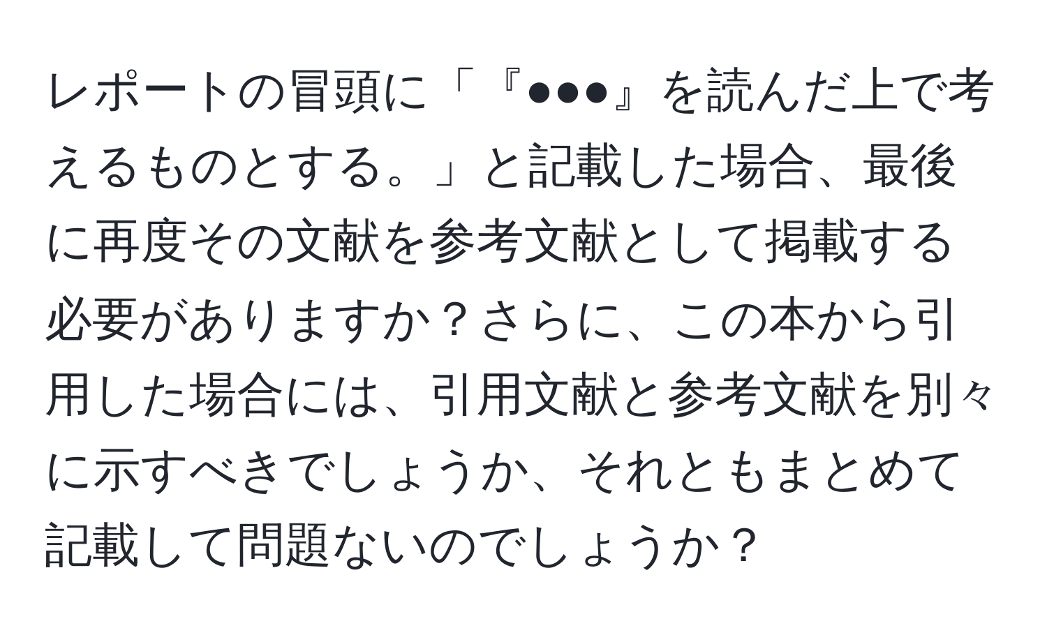 レポートの冒頭に「『●●●』を読んだ上で考えるものとする。」と記載した場合、最後に再度その文献を参考文献として掲載する必要がありますか？さらに、この本から引用した場合には、引用文献と参考文献を別々に示すべきでしょうか、それともまとめて記載して問題ないのでしょうか？