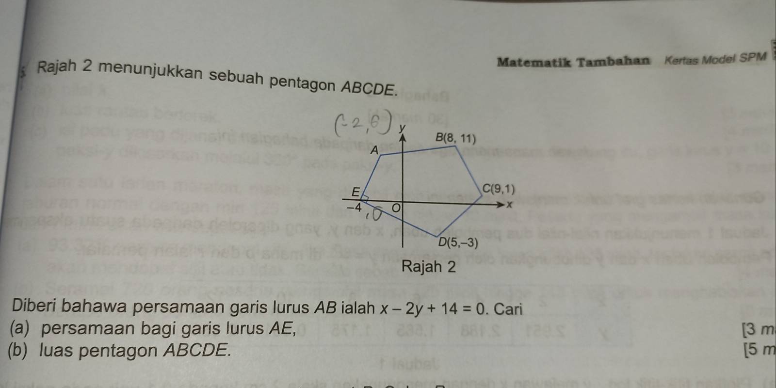 Matematik Tambahan Kerlas Model SPM
Rajah 2 menunjukkan sebuah pentagon ABCDE.
Diberi bahawa persamaan garis lurus AB ialah x-2y+14=0. Cari
(a) persamaan bagi garis lurus AE, [3 m
(b) luas pentagon ABCDE. [5 m