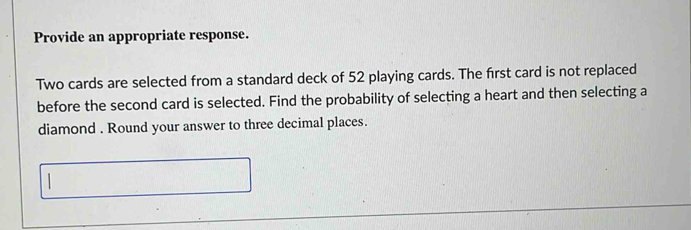 Provide an appropriate response. 
Two cards are selected from a standard deck of 52 playing cards. The first card is not replaced 
before the second card is selected. Find the probability of selecting a heart and then selecting a 
diamond . Round your answer to three decimal places.