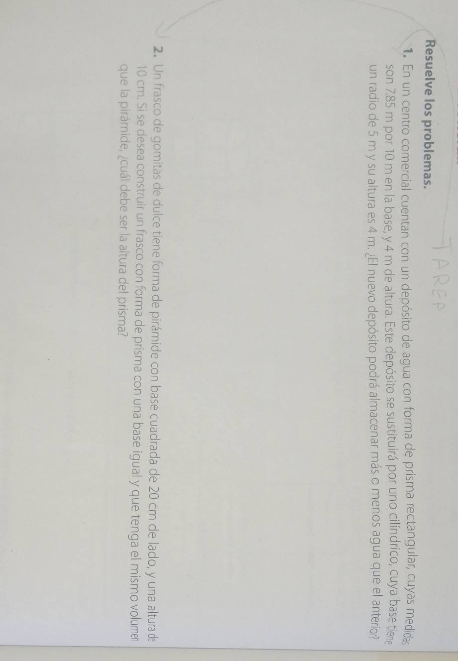 Resuelve los problemas. 
1. En un centro comercial cuentan con un depósito de agua con forma de prisma rectangular, cuyas medidas 
son 7.85 m por 10 m en la base, y 4 m de altura. Este depósito se sustituirá por uno cilíndrico, cuya base tiene 
un radio de 5 m y su altura es 4 m. ¿El nuevo depósito podrá almacenar más o menos agua que el anterior? 
2. Un frasco de gomitas de dulce tiene forma de pirámide con base cuadrada de 20 cm de lado, y una altura de
10 cm. Si se desea construir un frasco con forma de prisma con una base igual y que tenga el mismo volumen 
que la pirámide, ¿cuál debe ser la altura del prisma?