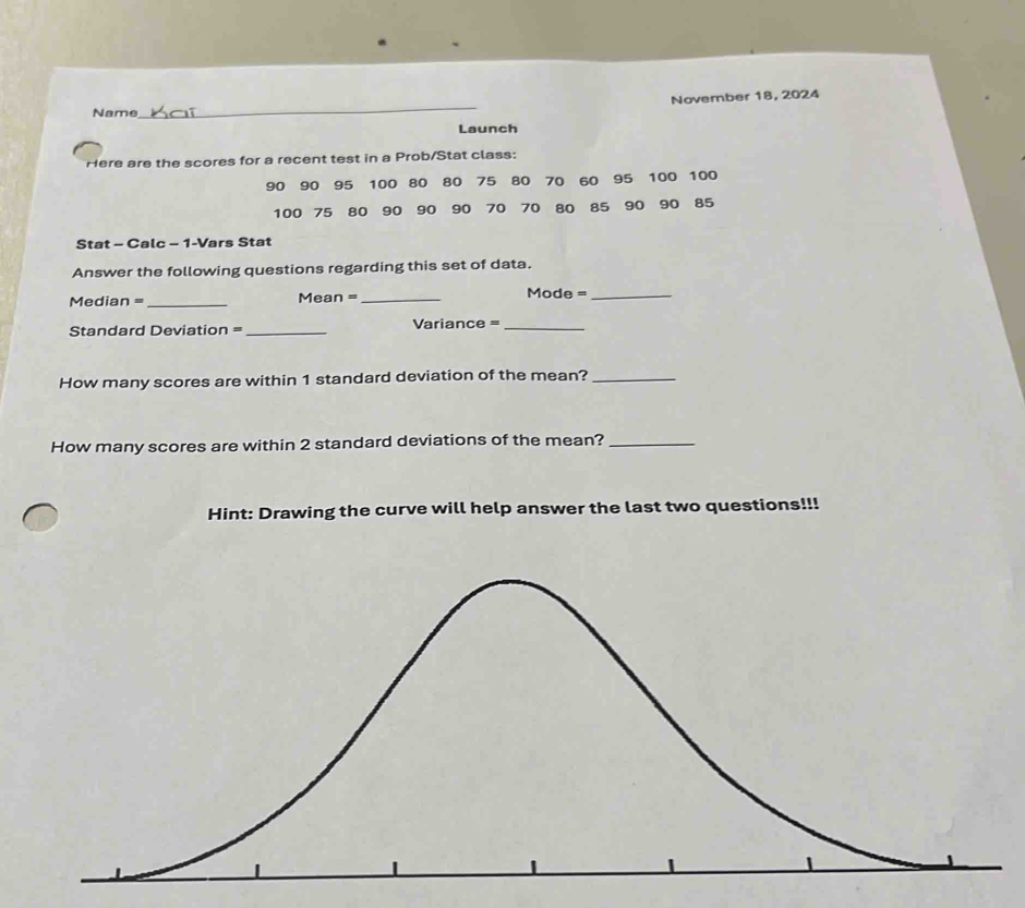 November 18, 2024 
Name 
_ 
Launch 
Here are the scores for a recent test in a Prob/Stat class:
90 90 95 100 80 80 75 80 70 60 95 100 100
100 75 80 90 90 90 70 70 80 85 90 90 85
Stat - Calc - 1-Vars Stat 
Answer the following questions regarding this set of data. 
Median =_ Mean =_ 
Mode =_ 
Standard Deviation =_ Variance =_ 
How many scores are within 1 standard deviation of the mean?_ 
How many scores are within 2 standard deviations of the mean?_ 
Hint: Drawing the curve will help answer the last two questions!!!