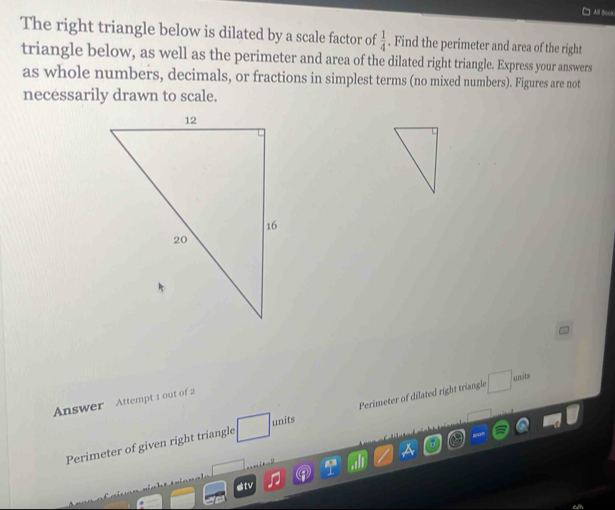 ] Aill Boca 
The right triangle below is dilated by a scale factor of  1/4 . Find the perimeter and area of the right 
triangle below, as well as the perimeter and area of the dilated right triangle. Express your answers 
as whole numbers, decimals, or fractions in simplest terms (no mixed numbers). Figures are not 
necessarily drawn to scale. 
Answer Attempt 1 out of 2 
Perimeter of given right triangle □ unit Perimeter of dilated right triangle □ anits
1 
sitv