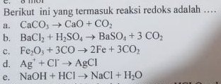 Berikut ini yang termasuk reaksi redoks adalah …
a. CaCO_3to CaO+CO_2
b. BaCl_2+H_2SO_4to BaSO_4+3CO_2
c. Fe_2O_3+3COto 2Fe+3CO_2
d. Ag^++Cl^-to AgCl
e. NaOH+HClto NaCl+H_2O