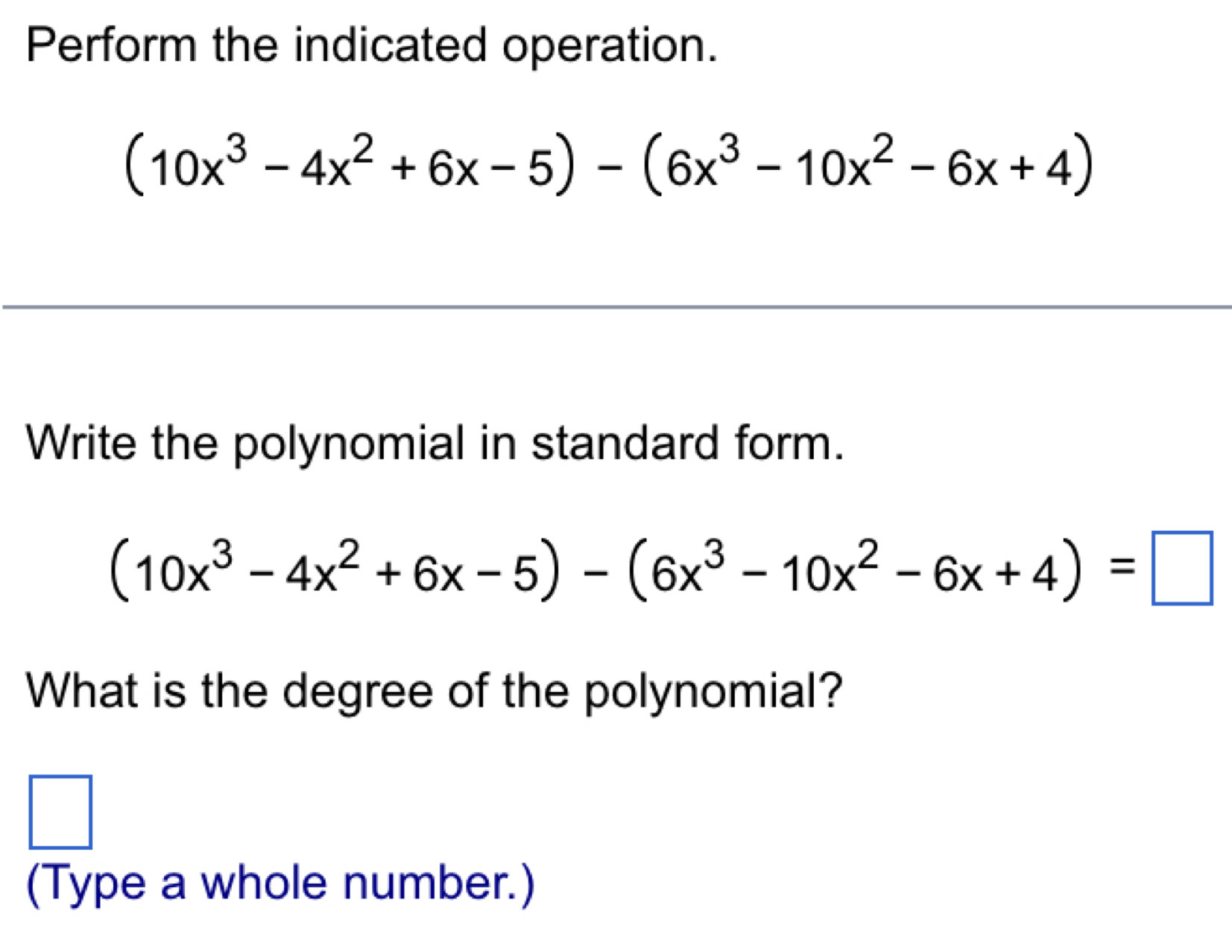 Perform the indicated operation.
(10x^3-4x^2+6x-5)-(6x^3-10x^2-6x+4)
Write the polynomial in standard form.
(10x^3-4x^2+6x-5)-(6x^3-10x^2-6x+4)=□
What is the degree of the polynomial?
□ 
(Type a whole number.)