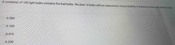 A container of 100 light bulbs contains five bad bulbs. We draw 10 bulbs without replacement. Find probability of drawing at least one defective bulb
0.584
0.100
0.416
0.200