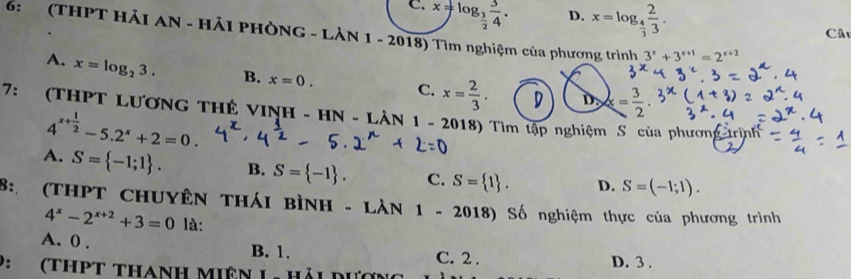 C. x=log _ 3/2  3/4 .
D. x=log _ 4/3  2/3 . 
Câu
6: (THPT HẢI AN - HẢI PHÒNG - LẢN 1 - 2018) Tìm nghiệm của phương trình 3^x+3^(x+1)=2^(x+2)
A. x=log _23. B. x=0. C. x= 2/3 .
D. x= 3/2 . 
7: (thPT Lương tHê vINh - HN - LAN1-2 2018) Tìm tập nghiệm S của phương trịnh
4^(x+frac 1)2-5.2^x+2=0.
A. S= -1;1. B. S= -1. C. S= 1. D. S=(-1;1). 
8: (THPT CHUYÊN THÁI BìNH - LÀN 1 - 2018) Số nghiệm thực của phương trình
4^x-2^(x+2)+3=0 là:
A. 0. B. 1. C. 2.
9: (thpt thanh miên L- Hải d D. 3.