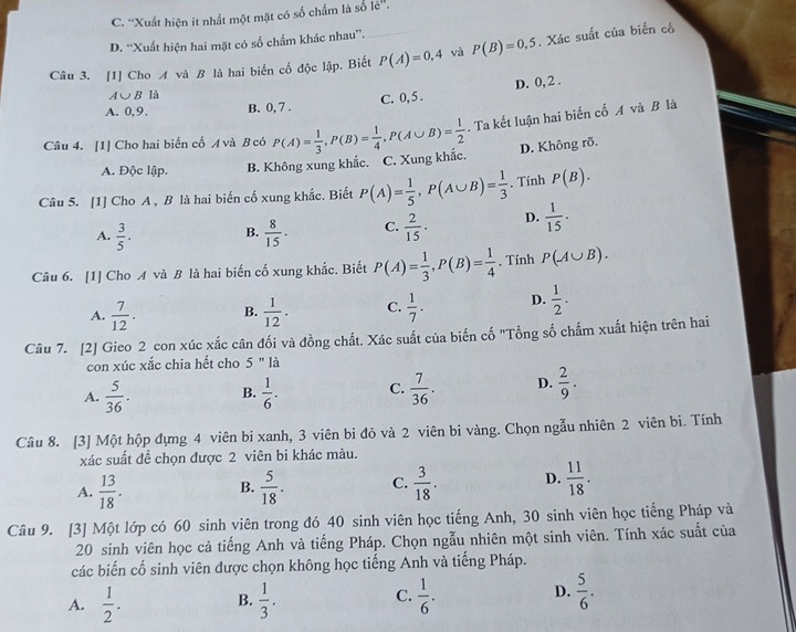 C. ''Xuất hiện it nhất một mặt có số chấm là số lẻ''.
D. “Xuất hiện hai mặt có số chẩm khác nhau”.
Câu 3. [1] Cho A và B là hai biến cố độc lập. Biết P(A)=0,4 và P(B)=0,5. Xác suất của biến cộ
A∪ B là
C. 0, 5 . D. 0, 2 .
A. 0,9. B. 0, 7 .
Câu 4. [1] Cho hai biển cổ A và B có P(A)= 1/3 ,P(B)= 1/4 ,P(A∪ B)= 1/2 . Ta kết luận hai biến cố A và B là
A. Độc lập. B. Không xung khắc. C. Xung khắc. D. Không rõ.
Câu 5. [1] Cho A , B là hai biến cố xung khắc. Biết P(A)= 1/5 ,P(A∪ B)= 1/3 . Tính P(B).
A.  3/5 . B.  8/15 . C.  2/15 · D.  1/15 .
Câu 6. [1] Cho A và B là hai biến cố xung khắc. Biết P(A)= 1/3 ,P(B)= 1/4 . Tính P(A∪ B).
A.  7/12 . B.  1/12 . C.  1/7 . D.  1/2 .
Câu 7. [2] Gieo 2 con xúc xắc cân đối và đồng chất. Xác suất của biến cố "Tổng số chấm xuất hiện trên hai
con xúc xắc chia hết cho 5 " là
A.  5/36 . B.  1/6 . C.  7/36 . D.  2/9 .
Câu 8. [3] Một hộp đựng 4 viên bi xanh, 3 viên bi đỏ và 2 viên bi vàng. Chọn ngẫu nhiên 2 viên bi. Tính
xác suất để chọn được 2 viên bi khác màu.
A.  13/18 . B.  5/18 . C.  3/18 . D.  11/18 .
Câu 9. [3] Một lớp có 60 sinh viên trong đó 40 sinh viên học tiếng Anh, 30 sinh viên học tiếng Pháp và
20 sinh viên học cả tiếng Anh và tiếng Pháp. Chọn ngẫu nhiên một sinh viên. Tính xác suất của
các biến cố sinh viên được chọn không học tiếng Anh và tiếng Pháp.
A.  1/2 . B.  1/3 . C.  1/6 . D.  5/6 .