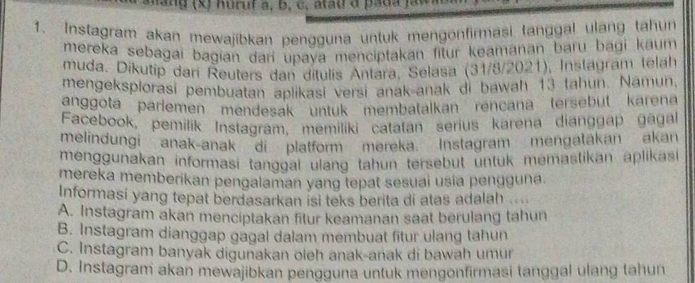 hang (x) huruf a, b, c, atau d pada )ay
1. Instagram akan mewajibkan pengguna untuk mengonfirmasi tanggal ulang tahun
mereka sebagai bagian dari upaya menciptakan fitur keamanan baru bagi kaum 
muda. Dikutip dari Reuters dan ditulis Antara, Selasa (31/8/2021), Instagram telah
mengeksplorasi pembuatan aplikasi versi anak-anak di bawah 13 tahun. Namun,
anggota parlemen mendesak untuk membatalkan rençana tersebut karena
Facebook, pemilik Instagram, memiliki catatan serius karena dianggap gagal
melindungi anak-anak di platform mereka. Instagram mengatakan akan
menggunakan informasi tanggal ulang tahun tersebut untuk memastikan aplikasi 
mereka memberikan pengalaman yang tepat sesuai usia pengguna.
Informasi yang tepat berdasarkan isi teks berita di atas adalah ....
A. Instagram akan menciptakan fitur keamanan saat berulang tahun
B. Instagram dianggap gagal dalam membuat fitur ulang tahun
C. Instagram banyak digunakan oleh anak-anak di bawah umur
D. Instagram akan mewajibkan pengguna untuk mengonfirmasi tanggal ulang tahun