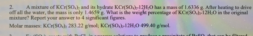 A mixture of KCr(SO_4)_2 and its hydrate KCr(SO_4)_2· 12H_2O has a mass of 1.6336 g. After heating to drive 
off all the water, the mass is only 1.4659 g. What is the weight percentage of KCr(SO_4)_2.12H_2O in the original 
mixture? Report your answer to 4 significant figures. 
Molar masses: KCr(SO_4)_2283.22g/mol; KCr(SO_4)_2.12H_2O499.40g/mol.