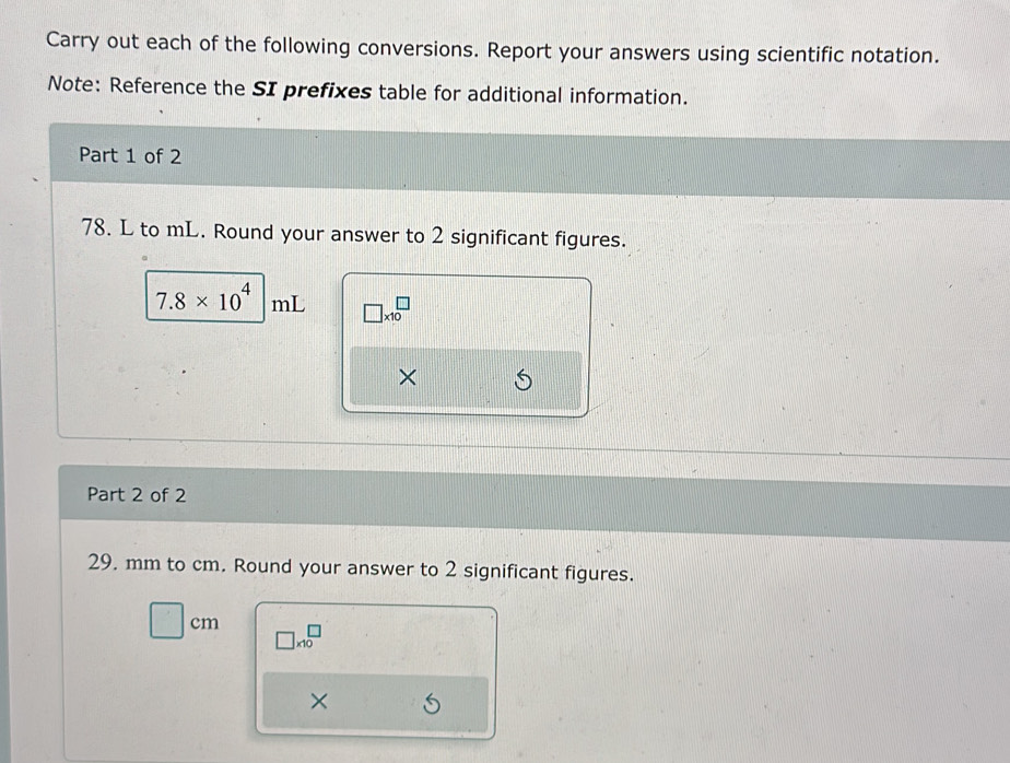 Carry out each of the following conversions. Report your answers using scientific notation. 
Note: Reference the SI prefixes table for additional information. 
Part 1 of 2
78. L to mL. Round your answer to 2 significant figures.
7.8* 10^4 mL □ * 10^(□)
× 
Part 2 of 2
29. mm to cm. Round your answer to 2 significant figures.
□ cm □ * 10^□
×