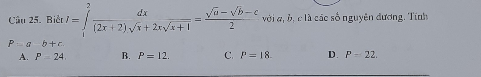 Biết I=∈tlimits _1^(2frac dx)(2x+2)sqrt(x)+2xsqrt(x+1)= (sqrt(a)-sqrt(b)-c)/2  với a, b, c là các số nguyên dương. Tính
P=a-b+c.
A. P=24. B. P=12. C. P=18. D. P=22.