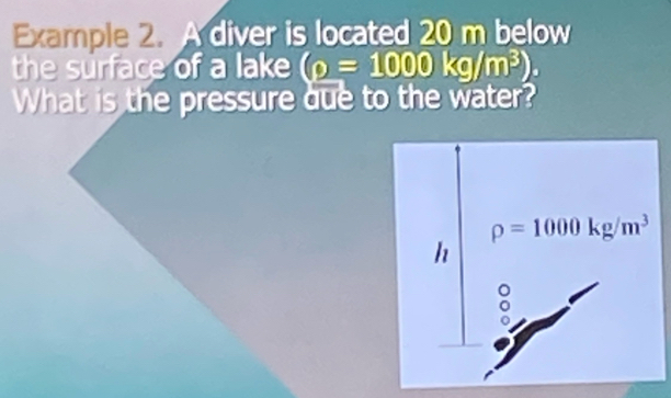 Example 2. A diver is located 20 m below 
the surface of a lake (rho =1000kg/m^3). 
What is the pressure que to the water?
rho =1000kg/m^3
h