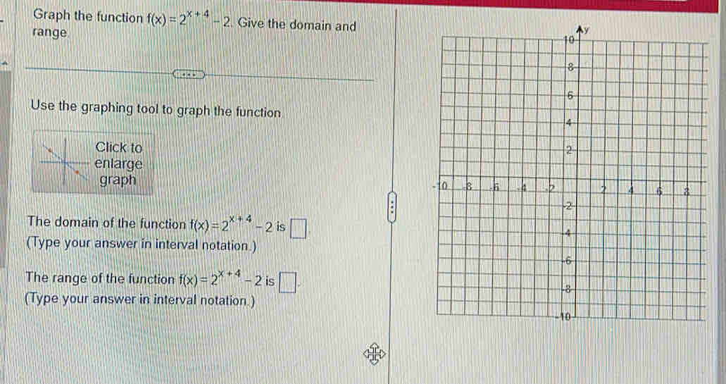 Graph the function f(x)=2^(x+4)-2. Give the domain and 
range 
Use the graphing tool to graph the function 
Click to 
enlarge 
graph 
The domain of the function f(x)=2^(x+4)-2 is □ 
(Type your answer in interval notation.) 
The range of the function f(x)=2^(x+4)-2 is □ . 
(Type your answer in interval notation.)