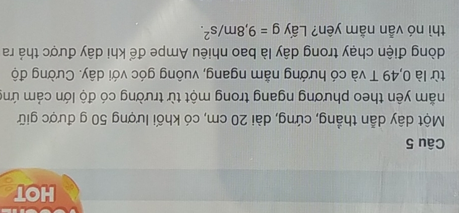 HOT 
Câu 5 
Một dây dẫn thẳng, cứng, dài 20 cm, có khối lượng 50 g được giữ 
nằm yên theo phương ngang trong một từ trường có độ lớn cảm ứng 
từ là 0,49 T và có hướng nằm ngang, vuông góc với dây. Cường độ 
dòng điện chạy trong dây là bao nhiêu Ampe để khi dây được thả ra 
thì nó vẫn nằm yên? Lấy g=9,8m/s^2.