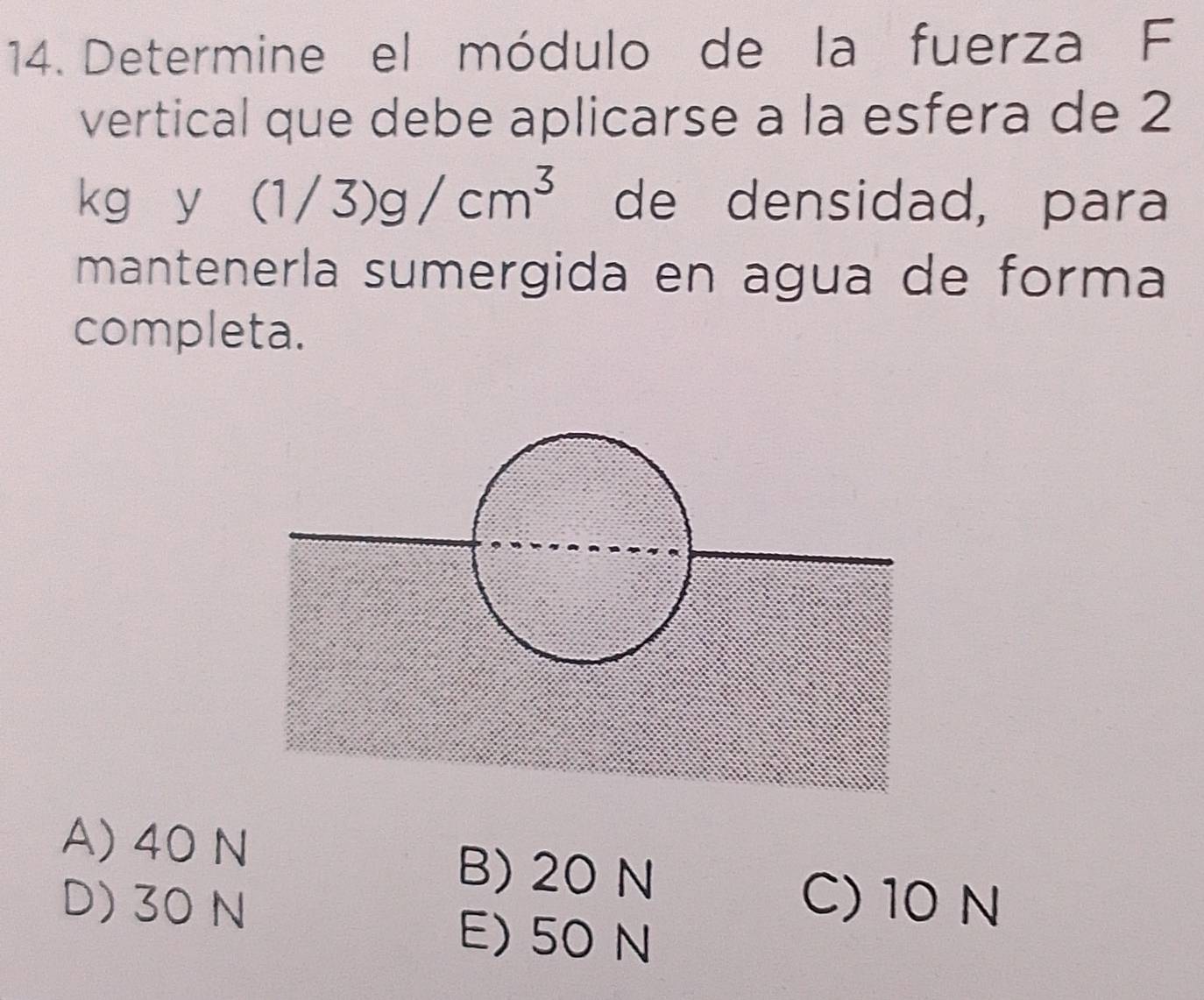 Determine el módulo de la fuerza F
vertical que debe aplicarse a la esfera de 2
L^ y (1/3)g/cm^3 de densidad, para
mantenerla sumergida en agua de forma
completa.
A) 40 N B) 20 N
D) 30 N C) 10 N
E) 50 N