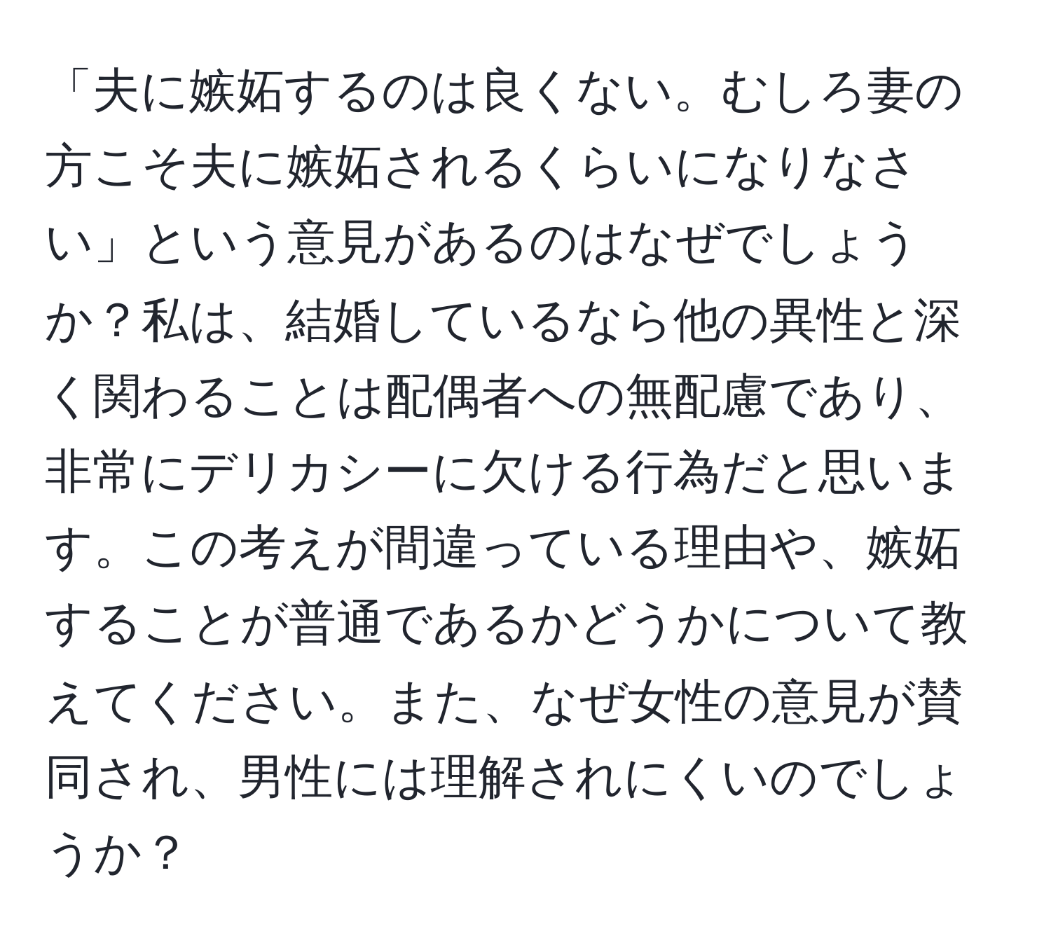 「夫に嫉妬するのは良くない。むしろ妻の方こそ夫に嫉妬されるくらいになりなさい」という意見があるのはなぜでしょうか？私は、結婚しているなら他の異性と深く関わることは配偶者への無配慮であり、非常にデリカシーに欠ける行為だと思います。この考えが間違っている理由や、嫉妬することが普通であるかどうかについて教えてください。また、なぜ女性の意見が賛同され、男性には理解されにくいのでしょうか？