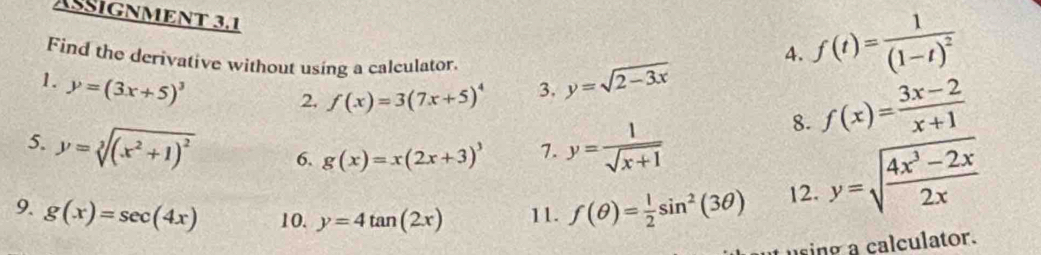 ASSIGNMENT 3.1 
Find the derivative without using a calculator. 
4. f(t)=frac 1(1-t)^2
1. y=(3x+5)^3 y=sqrt(2-3x)
2. f(x)=3(7x+5)^4 3. 
5. y=sqrt[3]((x^2+1)^2) 6. g(x)=x(2x+3)^3 7. y= 1/sqrt(x+1) 
8. f(x)= (3x-2)/x+1 
9. g(x)=sec (4x) 10. y=4tan (2x) 11. f(θ )= 1/2 sin^2(3θ ) 12. y=sqrt(frac 4x^3-2x)2x
using a calculator.