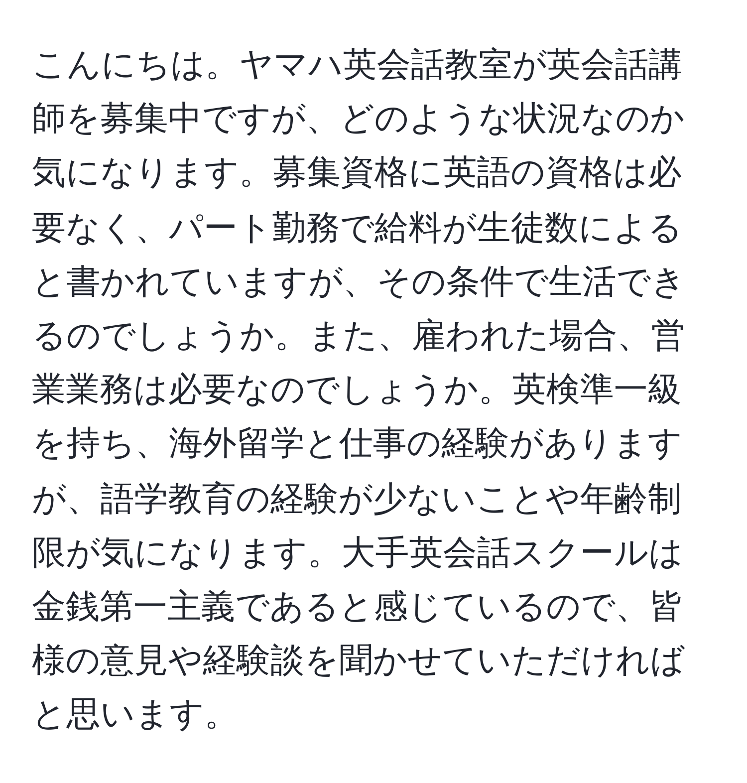 こんにちは。ヤマハ英会話教室が英会話講師を募集中ですが、どのような状況なのか気になります。募集資格に英語の資格は必要なく、パート勤務で給料が生徒数によると書かれていますが、その条件で生活できるのでしょうか。また、雇われた場合、営業業務は必要なのでしょうか。英検準一級を持ち、海外留学と仕事の経験がありますが、語学教育の経験が少ないことや年齢制限が気になります。大手英会話スクールは金銭第一主義であると感じているので、皆様の意見や経験談を聞かせていただければと思います。