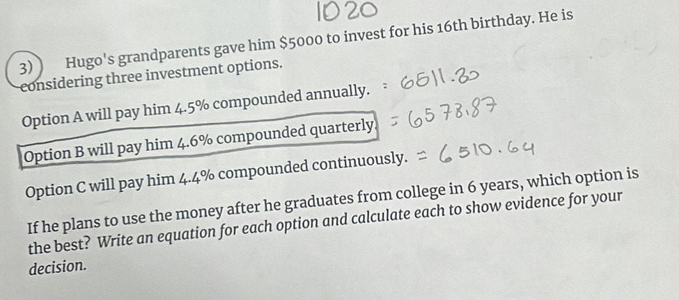 3)) Hugo's grandparents gave him $5000 to invest for his 16th birthday. He is 
considering three investment options. 
Option A will pay him 4.5% compounded annually. 
Option B will pay him 4.6% compounded quarterly. 
Option C will pay him 4.4% compounded continuously. 
If he plans to use the money after he graduates from college in 6 years, which option is 
the best? Write an equation for each option and calculate each to show evidence for your 
decision.