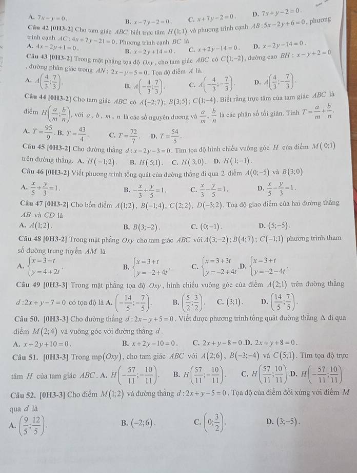 A. 7x-y=0.
B. x-7y-2=0. C. x+7y-2=0. D. 7x+y-2=0.
Câu 42 [0H3-2] Cho tam giác ABC biết trực tâm H(1;1) và phương trình cạnh AB:5x-2y+6=0 , phương
trình cạnh AC:4x+7y-21=0. Phương trình cạnh BC là
A. 4x-2y+1=0. B. x-2y+14=0. C. x+2y-14=0. D. x-2y-14=0.
Câu 43 [0H3-2] Trong mặt phẳng tọa độ O x1 , cho tam giác ABC có C(1;-2) , đường cao BH:x-y+2=0
, đường phân giác trong A( 4/3 ;- 7/3 ).
A. A( 4/3 ; 7/3 ). AN:2x-y+5=0 Tọa độ điểm A là.
B. A(- 4/3 ; 7/3 ). C. A(- 4/3 ;- 7/3 ). D.
Câu 44 [0H3-2] Cho tam giác ABC có A(-2;7);B(3;5);C(1;-4). Biết rằng trực tâm của tam giác ABC là
điễm H( a/m ; b/n ) , vớia , b , m , n là các số nguyên dương và  a/m , b/n  là các phân số tối giản. Tính T= a/m + b/n .
A. T= 95/9 .B.T= 43/4 . C. T= 72/7 . D. T= 54/5 .
Câu 45 [0H3-2] Cho đường thẳng d:x-2y-3=0. Tìm tọa độ hình chiếu vuông góc H của điểm M(0;1)
trên đường thẳng. A. H(-1;2). B. H(5;1) C. H(3;0) 、 D. H(1;-1).
Câu 46 [0H3-2] Viết phương trình tổng quát của đường thẳng đi qua 2 điễm A(0;-5) và B(3;0)
A.  x/5 + y/3 =1. - x/3 + y/5 =1. C.  x/3 - y/5 =1. D.  x/5 - y/3 =1.
B.
Câu 47 [0H3-2] Cho bốn điểm A(1;2),B(-1;4),C(2;2),D(-3;2). Toạ độ giao điểm của hai đường thắng
AB và CD là
A. A(1;2). B. B(3;-2). C. (0;-1). D. (5;-5).
Câu 48 [0H3-2] Trong mặt phẳng Oxy cho tam giác ABCvoiA(3;-2);B(4;7);C(-1;1) phương trình tham
số đường trung tuyến AM là
A. beginarrayl x=3-t y=4+2tendarray. . beginarrayl x=3+t y=-2+4tendarray. . C. beginarrayl x=3+3t y=-2+4tendarray. .D. beginarrayl x=3+t y=-2-4tendarray. .
B.
Câu 49 [0H3-3] Trong mặt phẳng tọa độ Oxy, hình chiếu vuông góc của điểm A(2;1) trên đường thắng
d:2x+y-7=0 có tọa độ là A. (- 14/5 ;- 7/5 ). B. ( 5/2 ; 3/2 ). C. (3;1). D. ( 14/5 ; 7/5 ).
Câu 50. [0H3-3] Cho đường thẳng d:2x-y+5=0. Viết được phương trình tổng quát đường thắng △ di qua
diểm M(2;4) và vuông góc với đường thắng d .
A. x+2y+10=0. B. x+2y-10=0. C. 2x+y-8=0 ,D. 2x+y+8=0.
Câu 51. [0H3-3] Trong mp(Oxy) , cho tam giác ABC với A(2;6),B(-3;-4) và C(5;1). Tìm tọa độ trực
tâm H của tam giác ABC . A. H(- 57/11 ;- 10/11 ). B. H( 57/11 ;- 10/11 ). C. H( 57/11 ; 10/11 ) ,D. H(- 57/11 ; 10/11 )
Câu 52. [0H3-3] Cho điểm M(1;2) và đường thắng d : 2x+y-5=0. Tọa độ của điểm đổi xứng với điểm M
qua d là
B. (-2;6). C.
A. ( 9/5 ; 12/5 ). (0; 3/2 ). D. (3;-5).