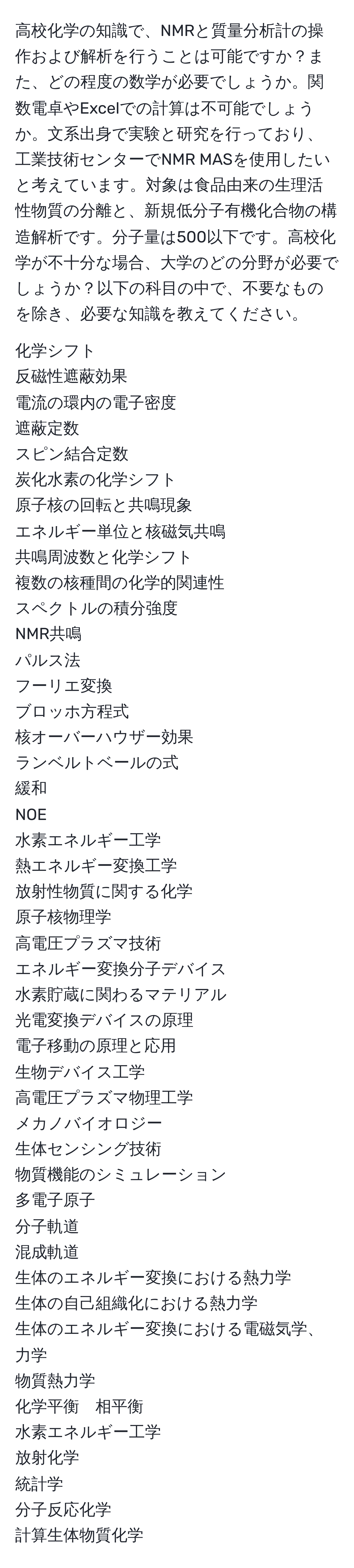 高校化学の知識で、NMRと質量分析計の操作および解析を行うことは可能ですか？また、どの程度の数学が必要でしょうか。関数電卓やExcelでの計算は不可能でしょうか。文系出身で実験と研究を行っており、工業技術センターでNMR MASを使用したいと考えています。対象は食品由来の生理活性物質の分離と、新規低分子有機化合物の構造解析です。分子量は500以下です。高校化学が不十分な場合、大学のどの分野が必要でしょうか？以下の科目の中で、不要なものを除き、必要な知識を教えてください。

化学シフト
反磁性遮蔽効果
電流の環内の電子密度
遮蔽定数
スピン結合定数
炭化水素の化学シフト
原子核の回転と共鳴現象
エネルギー単位と核磁気共鳴
共鳴周波数と化学シフト
複数の核種間の化学的関連性
スペクトルの積分強度
NMR共鳴
パルス法
フーリエ変換
ブロッホ方程式
核オーバーハウザー効果
ランベルトベールの式
緩和
NOE
水素エネルギー工学
熱エネルギー変換工学
放射性物質に関する化学
原子核物理学
高電圧プラズマ技術
エネルギー変換分子デバイス
水素貯蔵に関わるマテリアル
光電変換デバイスの原理
電子移動の原理と応用
生物デバイス工学
高電圧プラズマ物理工学
メカノバイオロジー
生体センシング技術
物質機能のシミュレーション
多電子原子
分子軌道
混成軌道
生体のエネルギー変換における熱力学
生体の自己組織化における熱力学
生体のエネルギー変換における電磁気学、力学
物質熱力学
化学平衡　相平衡
水素エネルギー工学
放射化学
統計学
分子反応化学
計算生体物質化学