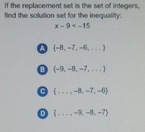 If the replacement set is the set of integers,
find the solution set for the inequality:
x-9
a  -8,-7,-6,...
B  -9,-8,-7,...
C  ...,-8,-7,-6
D  ...,-9,-8,-7