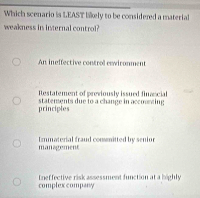 Which scenario is LEAST likely to be considered a material
weakness in internal control?
An ineffective control environment
Restatement of previously issued financial
statements due to a change in accounting
principles
Immaterial fraud committed by senior
management
Ineffective risk assessment function at a highly
complex company