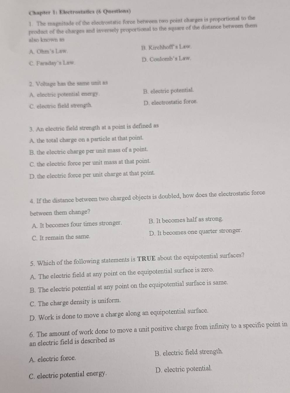 Chapter 1: Electrostatics (6 Questions)
1. The magnitude of the electrostatic force between two point charges is proportional to the
product of the charges and inversely proportional to the square of the distance between them
also known as
A. Ohm’s Law. B. Kirchhoff's Law.
C. Faraday’s Law. D. Coulomb’s Law.
2. Voltage has the same unit as
A. electric potential energy. B. electric potential.
C. electric field strength. D. electrostatic force.
3. An electric field strength at a point is defined as
A. the total charge on a particle at that point.
B. the electric charge per unit mass of a point.
C. the electric force per unit mass at that point.
D. the electric force per unit charge at that point.
4. If the distance between two charged objects is doubled, how does the electrostatic force
between them change?
A. It becomes four times stronger. B. It becomes half as strong.
C. It remain the same. D. It becomes one quarter stronger.
5. Which of the following statements is TRUE about the equipotential surfaces?
A. The electric field at any point on the equipotential surface is zero.
B. The electric potential at any point on the equipotential surface is same.
C. The charge density is uniform.
D. Work is done to move a charge along an equipotential surface.
6. The amount of work done to move a unit positive charge from infinity to a specific point in
an electric field is described as
A. electric force. B. electric field strength.
C. electric potential energy. D. electric potential.