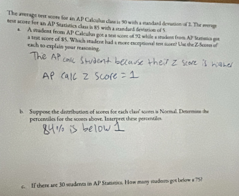 The average test score for an AP Calculus class is 90 with a standard deviation of 2. The sverage 
test score for an AP Statistics class is 85 with a standard deviation of 5
a A student from AP Calculus got a test score of 92 while a student from AP Statistica got 
a test score of 85. Which student had a more exceptional test score? Use the Z-Scores of 
each to explain your reasoning. 
b. Suppose the distribution of scores for each class' scores is Normal. Determine the 
percentiles for the scores above. Interpret these percentiles 
c. If there are 30 students in AP Statistics. How many students got below a 75?