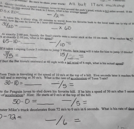 Blem! Be sure to show your work! 
3. Goldic Goldfish, a speed swimmer, loves to race around the park's pond, which is 0.5 miles around. If she 
an swim 20 laps around the track in 2 hours, what is her average speed?
0.5* 20= _ 
. It takes Stu, a slimy slug, 20 minutes to travel from his favorite bush to the local trash can (a trip of 3
cters), how far can he travel in 1 hour (60 minutes)? 
_ 
_ 
k at exactly At exactly 2:00 pm, Speedy the Snail crawls onto a meter stick at the 10 cm mark. If he reaches the 65
2:10 pm, what is his speed? 
_ 
If it takes Leaping Louie 5 minutes to jump 3 blocks, how long will it take for him to jump 15 blocks? 
_ 
f Bert the Bat travels eastward at 40 mph with a tail wind of 6 mph, what is his actual speed? 
Toon Train is traveling at the speed of 10 m/s at the top of a hill. Five seconds later it reaches th 
hill and is moving at 30 m/s. What is the rate of acceleration of Toon Train? 
_ 
te the Penguin loves to sled down his favorite hill. If he hits a speed of 50 m/s after 5 secor
of acceleration? Hint: He starts at 0 m/s at the top of the hill. 
_ 
nster Mike’s truck decelerates from 72 m/s to 0 m/s in 6 seconds. What is his rate of dece