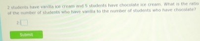 2 students have vanilla ice cream and 5 students have chocolate ice cream. What is the ratio 
of the number of students who have vanilla to the number of students who have chocolate?
2□
Submit