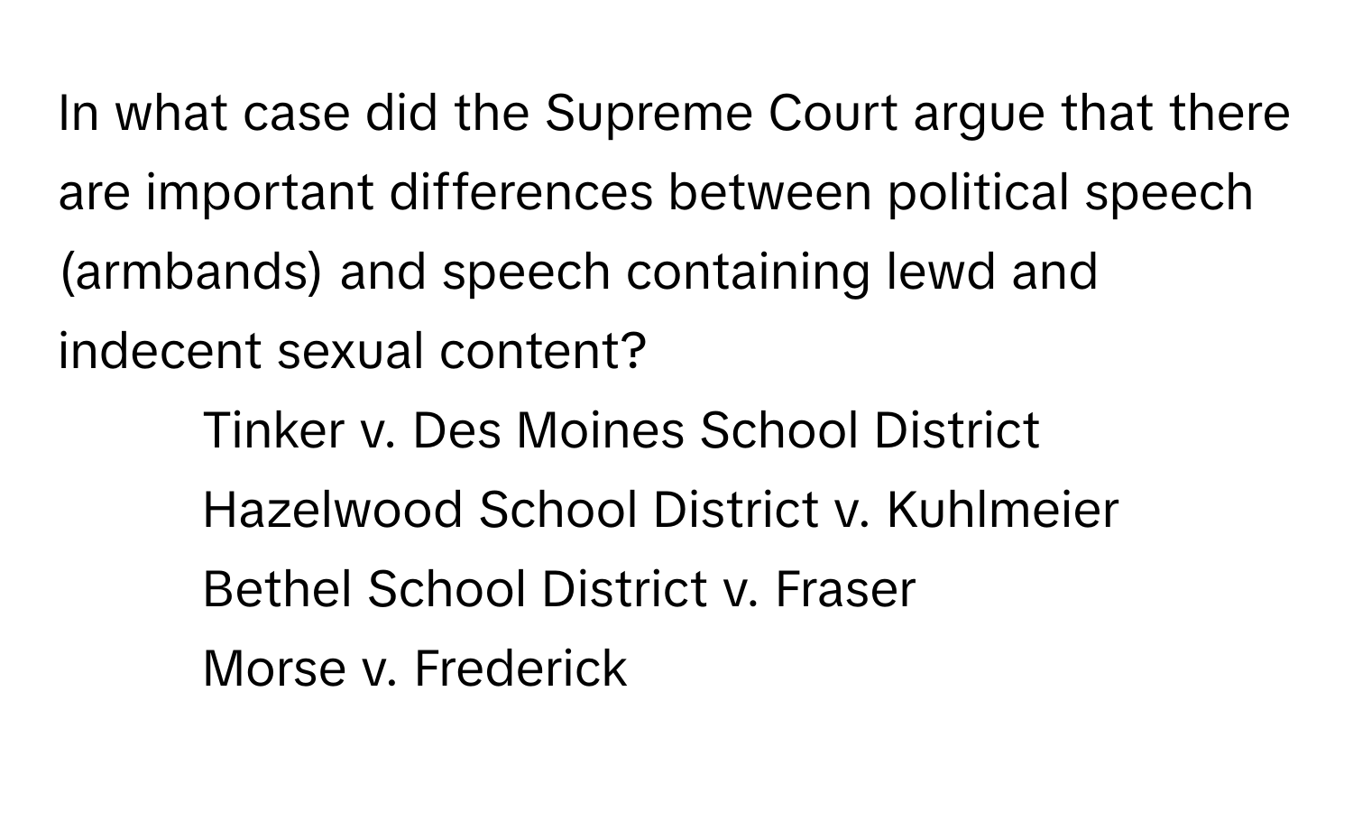 In what case did the Supreme Court argue that there are important differences between political speech (armbands) and speech containing lewd and indecent sexual content?

1) Tinker v. Des Moines School District 
2) Hazelwood School District v. Kuhlmeier 
3) Bethel School District v. Fraser 
4) Morse v. Frederick