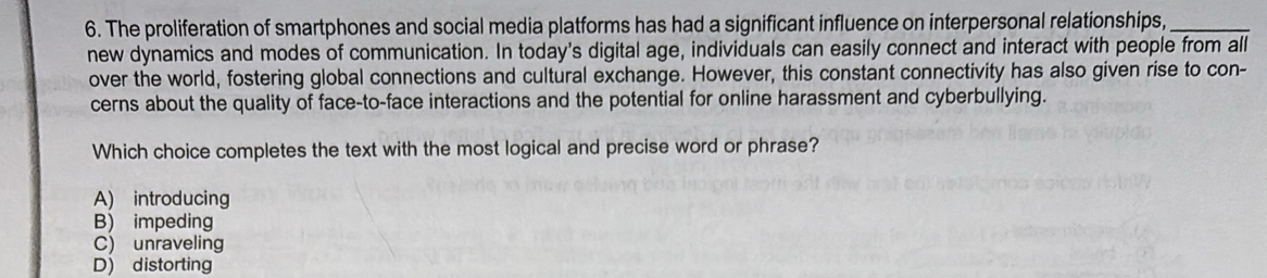 The proliferation of smartphones and social media platforms has had a significant influence on interpersonal relationships,_
new dynamics and modes of communication. In today's digital age, individuals can easily connect and interact with people from all
over the world, fostering global connections and cultural exchange. However, this constant connectivity has also given rise to con-
cerns about the quality of face-to-face interactions and the potential for online harassment and cyberbullying.
Which choice completes the text with the most logical and precise word or phrase?
A) introducing
B) impeding
C) unraveling
D) distorting