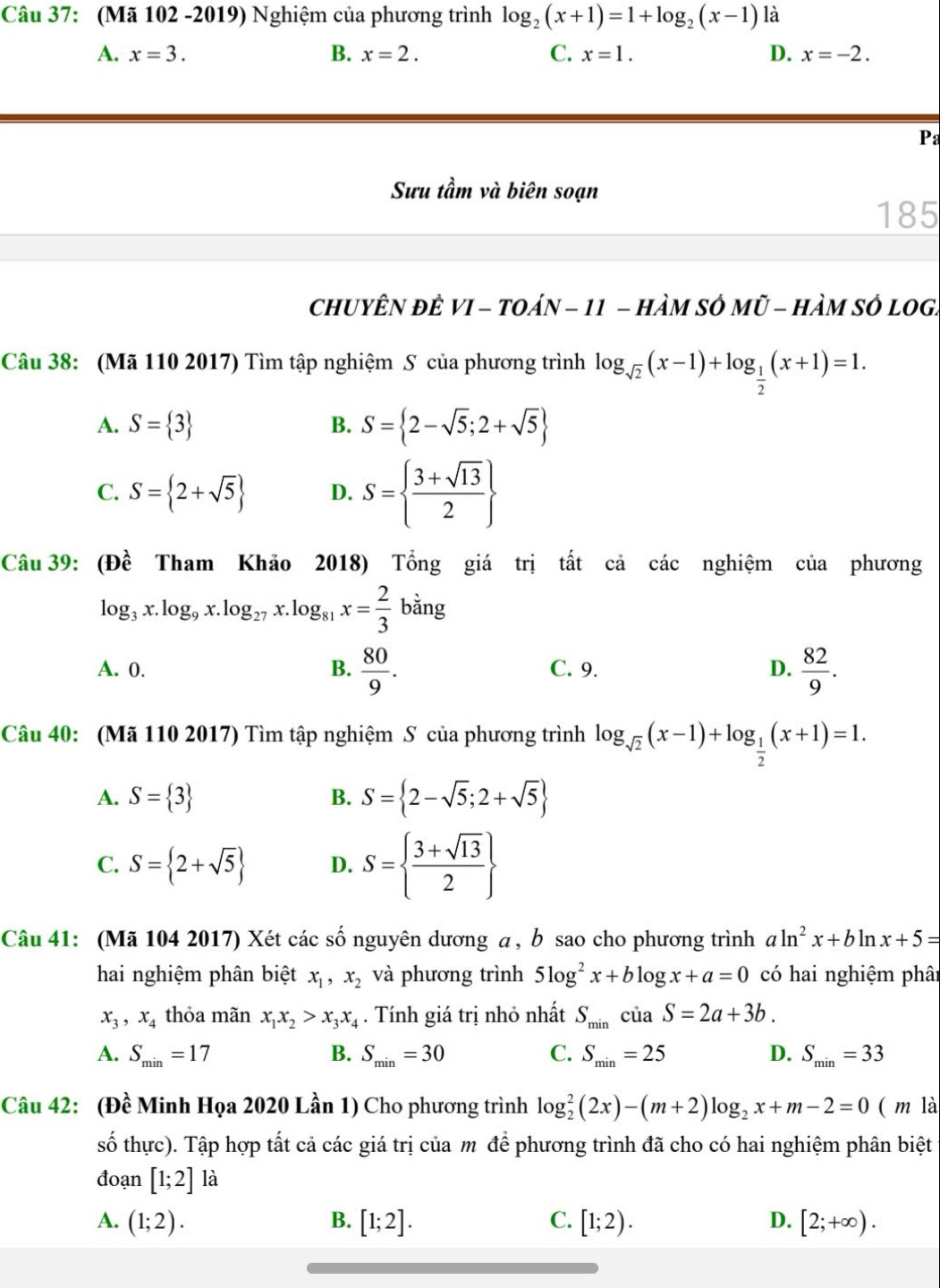 (Mã 102 -2019) Nghiệm của phương trình log _2(x+1)=1+log _2(x-1) là
A. x=3. B. x=2. C. x=1. D. x=-2.
Pa
Sưu tầm và biên soạn
185
chUYÊN đÊ VI - tOáN - 11 - hàM SÔ Mũ - HàM sÔ lOg.
Câu 38: (Mã 110 2017) Tìm tập nghiệm S của phương trình log _sqrt(2)(x-1)+log _ 1/2 (x+1)=1.
A. S= 3 S= 2-sqrt(5);2+sqrt(5)
B.
C. S= 2+sqrt(5) D. S=  (3+sqrt(13))/2 
Câu 39: (Đề Tham Khảo 2018) Tổng giá trị tất cả các nghiệm của phương
log _3x.log _9x.log _27x.log _81x= 2/3 bing
A. 0. B.  80/9 . C. 9. D.  82/9 .
Câu 40: (Mã 110 2017) Tìm tập nghiệm S của phương trình log _sqrt(2)(x-1)+log _ 1/2 (x+1)=1.
A. S= 3 B. S= 2-sqrt(5);2+sqrt(5)
C. S= 2+sqrt(5) D. S=  (3+sqrt(13))/2 
Câu 41: (Mã 104 2017) Xét các số nguyên dương a , b sao cho phương trình aln^2x+bln x+5=
hai nghiệm phân biệt x_1,x_2 và phương trình 5log^2x+blog x+a=0 có hai nghiệm phân
x_3,x_4 thỏa mãn x_1x_2>x_3x_4. Tính giá trị nhỏ nhất S_minciaS=2a+3b.
A. S_min=17 B. S_min=30 C. S_min=25 D. S_min=33
Câu 42: (Đề Minh Họa 2020 Lần 1) Cho phương trình log _2^(2(2x)-(m+2)log _2)x+m-2=0 ( m là
số thực). Tập hợp tất cả các giá trị của m để phương trình đã cho có hai nghiệm phân biệt
đoạn [1;2]1 à
A. (1;2). B. [1;2]. C. [1;2). D. [2;+∈fty ).