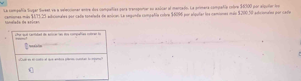 La compañía Sugar Sweet va a seleccionar entre dos compañías para transportar su azúcar al mercado. La primera compañía cobra $6500 por alquilar los 
camiones más $175.25 adicionales por cada tonelada de azúcar. La segunda compañía cobra $6096 por alquilar los camiones más $200.50 adicionales por cada 
tonelada de azúcan 
¿Por qué cantidad de azúcar las dos compañías cobran lo 
mismo? 
toneladas 
¿Cuál es el costo al que ambos planes cuestan lo mismo?