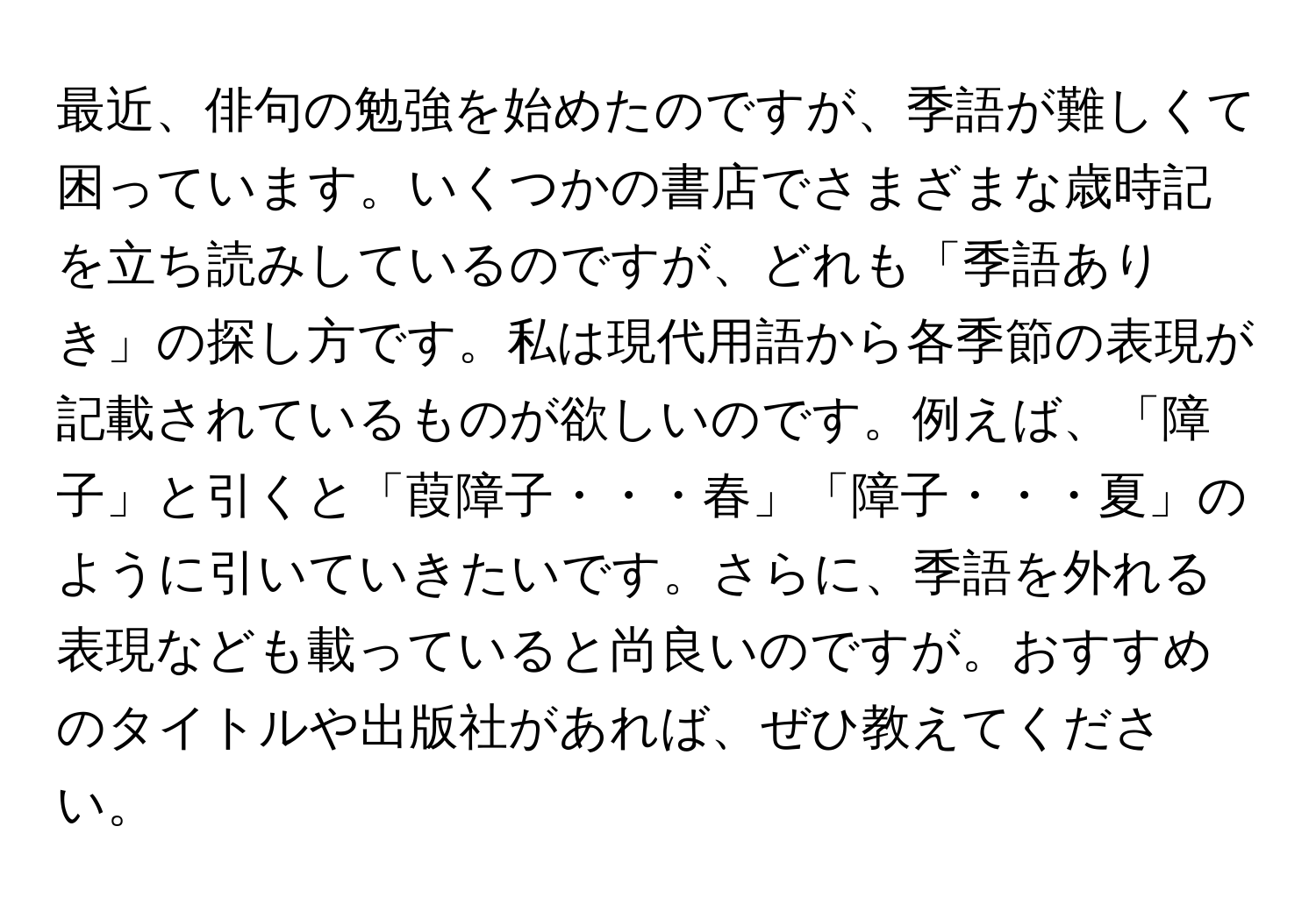 最近、俳句の勉強を始めたのですが、季語が難しくて困っています。いくつかの書店でさまざまな歳時記を立ち読みしているのですが、どれも「季語ありき」の探し方です。私は現代用語から各季節の表現が記載されているものが欲しいのです。例えば、「障子」と引くと「葭障子・・・春」「障子・・・夏」のように引いていきたいです。さらに、季語を外れる表現なども載っていると尚良いのですが。おすすめのタイトルや出版社があれば、ぜひ教えてください。