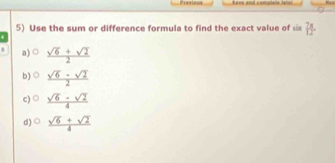 Previous a ve and comp lete la t Nex
5) Use the sum or difference formula to find the exact value of sin  7π /12 . 
4
a) o  (sqrt(6)+sqrt(2))/2 
b)  (sqrt(6)-sqrt(2))/2 
c)  (sqrt(6)-sqrt(2))/4 
d)○  (sqrt(6)+sqrt(2))/4 