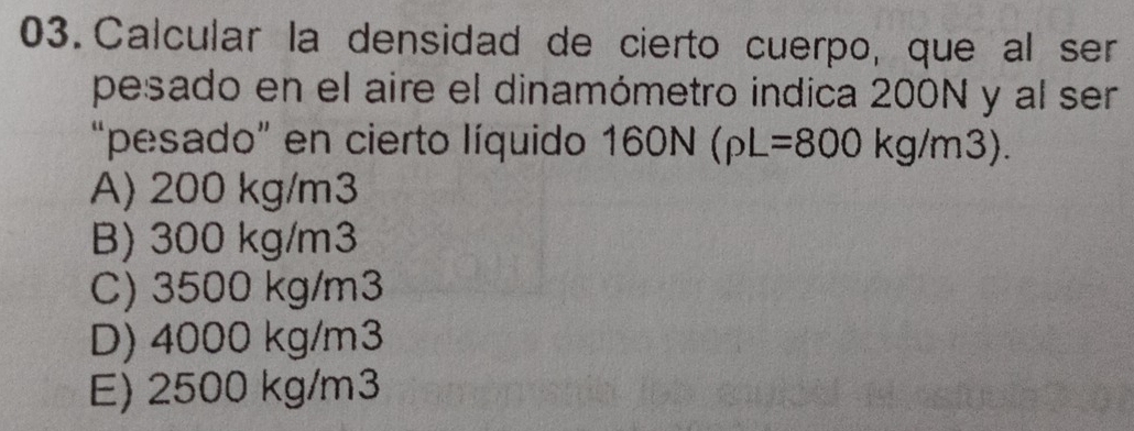 Calcular la densidad de cierto cuerpo, que al ser
pesado en el aire el dinamómetro indica 200N y al ser
“pesado” en cierto líquido 160N(rho L=800kg/m3).
A) 200 kg/m3
B) 300 kg/m3
C) 3500 kg/m3
D) 4000 kg/m3
E) 2500 kg/m3