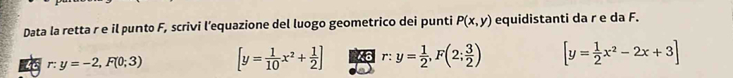 Data la retta r e il punto F, scrivi l’equazione del luogo geometrico dei punti P(x,y) equidistanti da r e da F.
46 r:y=-2,F(0;3) [y= 1/10 x^2+ 1/2 ] r:y= 1/2 , F(2; 3/2 ) [y= 1/2 x^2-2x+3]