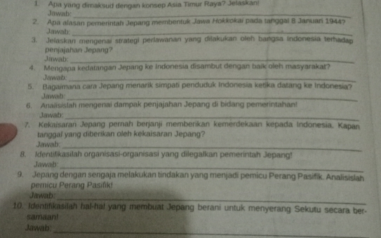 Apa yang dimaksud dengan konsep Asia Timur Raya? Jelaskan! 
Jawab:_ 
2. Apa alasan pemerintah Jepang membentuk Jawa Hokkokai pada tanggal 8 Januari 1944? 
Jawab:_ 
3. Jelaskan mengenai strategi perlawanan yang dilakukan oleh bangsa Indonesia terhadap 
penjajahan Jepang? 
Jawab:_ 
4. Mengapa kedatangan Jepang ke Indonesia disambut dengan baik oleh masyarakat? 
Jawab:_ 
5. Bagaimana cara Jepang menarik simpati penduduk Indonesia ketika datang ke Indonesia? 
Jawab:_ 
6. Analisislah mengenai dampak penjajahan Jepang di bidang pemerintahan! 
Jawab:_ 
7. Kekaisaran Jepang pernah berjanji memberikan kemerdekaan kepada Indonesia. Kapan 
tanggal yang diberikan oleh kekaisaran Jepang? 
Jawab:_ 
8. Identifikasilah organisasi-organisasi yang dilegalkan pemerintah Jepang! 
Jawab:_ 
9. Jepang dengan sengaja melakukan tindakan yang menjadi pemicu Perang Pasifik. Analisislah 
pemicu Perang Pasifik! 
Jawab: 
_ 
10. Identifikasilah hal-hal yang membuat Jepang berani untuk menyerang Sekutu secara ber- 
samaan! 
_ 
Jawab: