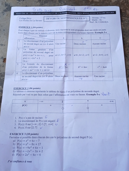 MINstère de L'EDUCAtioN NAtioNaLe et de l'ALpHAREtisation: DrEn dRuNA-ANNée Scolaire 204-2025
Les Étoiles De La Savane Collège Prive DEVOIR DE MATHEMATIQUES N^22 Durée : 1h Niveau []^Rightarrow A_]
Prof : M. CAMARA
EXERCICE L (04 points)
Pour chaque ligne du tableau ci-dessous, trois réponses te sont proposées dont une seule est jusie.
EXERCICE 2 (06 points)
Le tableau ci-dessous représente le tableau de signe d'un polynôme de seconde degré.
Réponds par vrai ou par faux selon que l'affirmation est vraie ou fausse. Exemple 5-e
1. P(x) t_2 'a pas de racines
2. Lé discriminant de P(x) est négatif.
3. P(x)≥ 0 sur ]-∈fty ;2]∩ [7;+∈fty [
4. P(x)≤ 0 sur [2;7]
EXERCICE 3 (10 points)
Factorise si possible dans chacun des cas le polynôme de second degré P(x).
a) P(x)=x^2+6x-7
b) P(x)=x^2-8x+17
c) P(x)=-9x^2+6x-1
d) P(x)=-2x^2-3x+2
e P(x)=2x^2-4x-4
J'ai confiance à vous