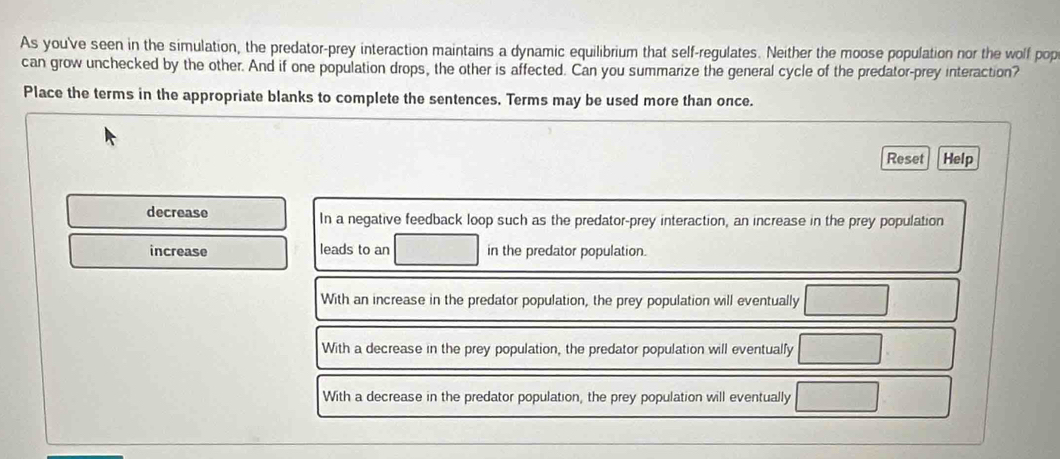 As you've seen in the simulation, the predator-prey interaction maintains a dynamic equilibrium that self-regulates. Neither the moose population nor the wolf pop
can grow unchecked by the other. And if one population drops, the other is affected. Can you summarize the general cycle of the predator-prey interaction?
Place the terms in the appropriate blanks to complete the sentences. Terms may be used more than once.
Reset Help
decrease In a negative feedback loop such as the predator-prey interaction, an increase in the prey population
increase leads to an □ in the predator population.
With an increase in the predator population, the prey population will eventually □
With a decrease in the prey population, the predator population will eventualfy □
With a decrease in the predator population, the prey population will eventually □